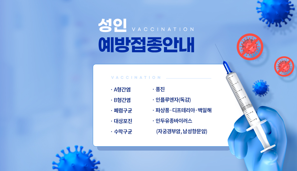 성인예방접종 안내
A형간염, 풍진, B형간염, 인플루엔자(독감), 폐렴구균, 파상풍·디프테이라·백일해, 대상포진, 인두유종바이러스(자궁경부암, 남성항문암), 수막구균,