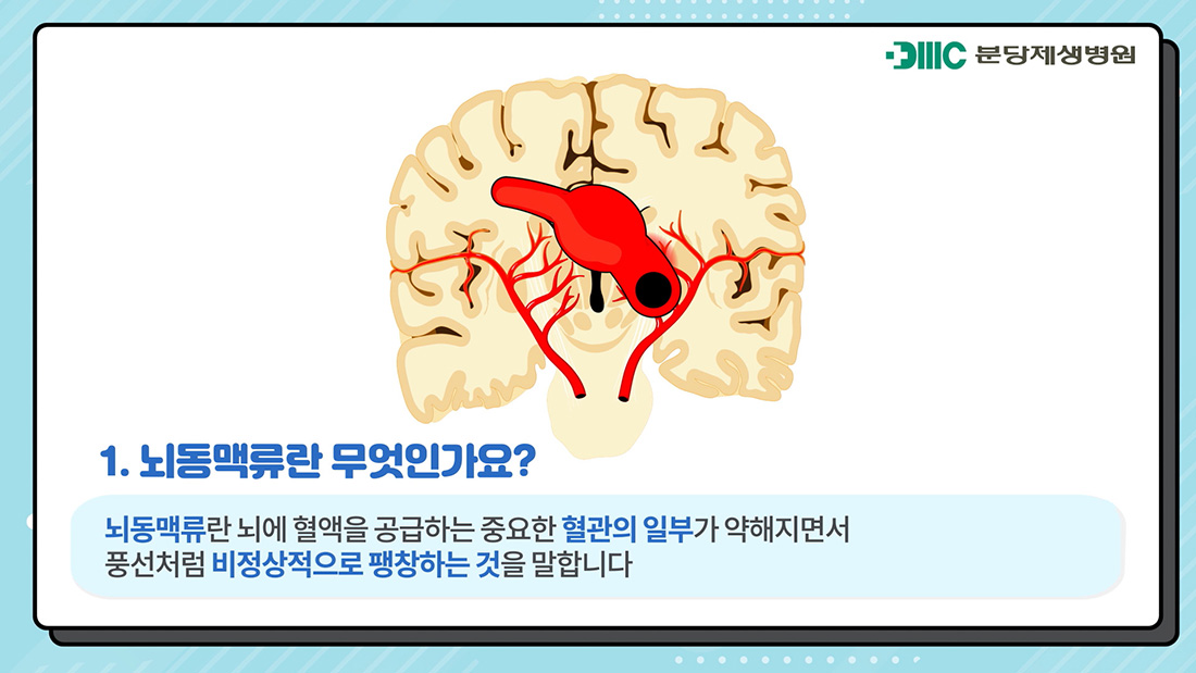 1.뇌동맥류란 무엇인가요? 뇌동맥류란 뇌에 혈액을 공급하는 중요한 혈관의 일부가 약해지면서 풍선처럼 비정상적으로 팽창하는 것을 말합니다.