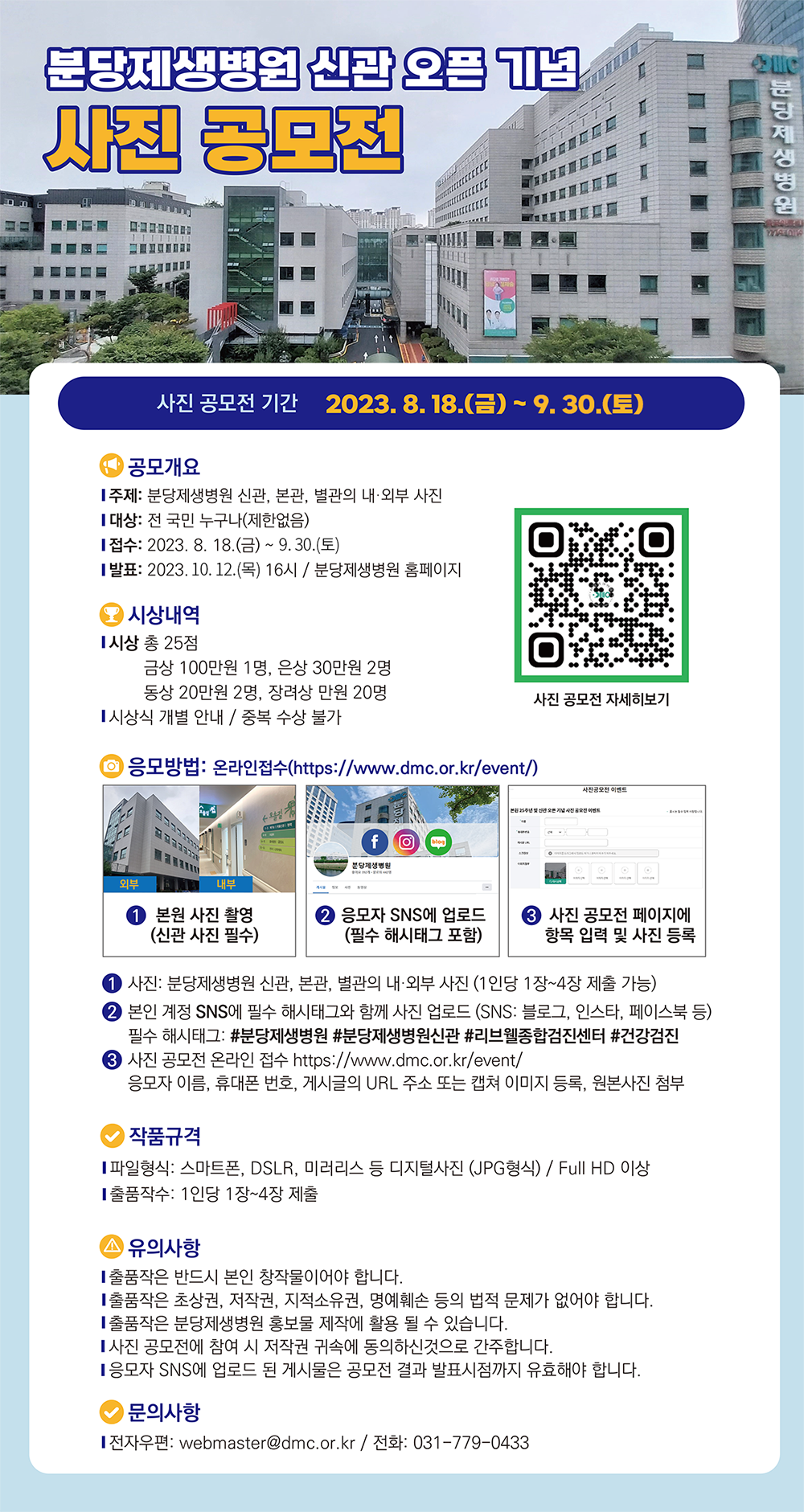 분당제생병원 신관오픈 기념 사진공모전 사진 공모전 기간 2023.8.18.(금) ~ 9. 30.(토) 공모개요 주제: 분당제생병원 신관, 본관, 별관의 내·외부 사진 대상: 전 국민 누구나(제한없음) 접수: 2023. 8. 18.(금) ~ 9. 30.(토) 발표: 2023. 10. 12.(목) 16시 / 분당제생병원 홈페이지 시상내역 시상 총 25점 금상 100만원 1명, 은상 30만원 2명 동상 20만원 2명, 장려상 만원 20명 시상식 개별 안내/중복 수상 불가 사진 공모전 자세히보기 qrcode: https://m.site.naver.com/1c5Q9 ᄋ 응모방법: 온라인접수(https://www.dmc.or.kr/event/) 1. 본원 사진 촬영(신관 사진 필수) 2. 응모자 SNS에 업로드 (필수 해시태그 포함) 3 사진 공모전 페이지에 항목 입력 및 사진 등록 1 사진: 분당제생병원 신관, 본관, 별관의 내·외부 사진 (1인당 1장~4장 제출 가능) 2 본인 계정 SNS에 필수 해시태그와 함께 사진 업로드 (SNS: 블로그, 인스타, 페이스북 등) 필수 해시태그: #분당제생병원 #분당제생병원신관 #리브웰종합검진센터 #건강검진 3 사진 공모전 온라인 접수 https://www.dmc.or.kr/event/ 응모자 이름, 휴대폰 번호, 게시글의 URL 주소 또는 캡쳐 이미지 등록, 원본사진 첨부 작품규격 파일형식: 스마트폰, DSLR, 미러리스 등 디지털사진 (JPG형식) / Full HD 이상 출품작수: 1인당 1장~4장 제출 유의사항 출품작은 반드시 본인 창작물이어야 합니다. 출품작은 초상권, 저작권, 지적소유권, 명예훼손 등의 법적 문제가 없어야 합니다. 출품작은 분당제생병원 홍보물 제작에 활용 될 수 있습니다. 사진 공모전에 참여 시 저작권 귀속에 동의하신것으로 간주합니다. 응모자 SNS에 업로드 된 게시물은 공모전 결과 발표시점까지 유효해야 합니다. 문의사항 전자우편: webmaster@dmc.or.kr/ 전화: 031-779-0433